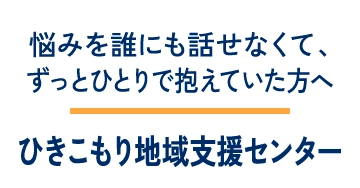 悩みを誰にも話せなくて、ずっとひとりで抱えていた方へ ひきこもり地域支援センター
